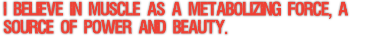 I BELIEVE IN MUSCLE AS A METABOLIZING FORCE, A SOURCE OF POWER AND BEAUTY.